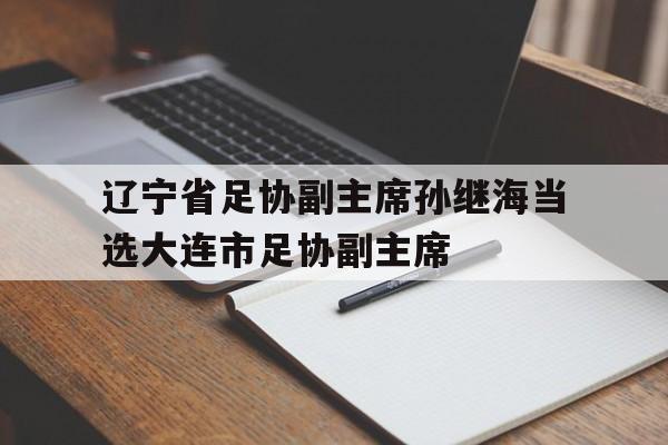 辽宁省足协副主席孙继海当选大连市足协副主席的简单介绍